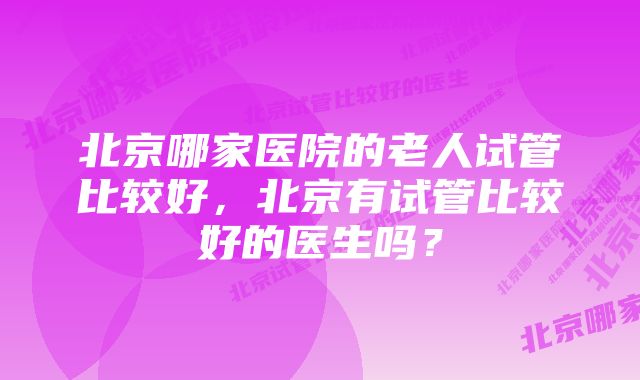 北京哪家医院的老人试管比较好，北京有试管比较好的医生吗？