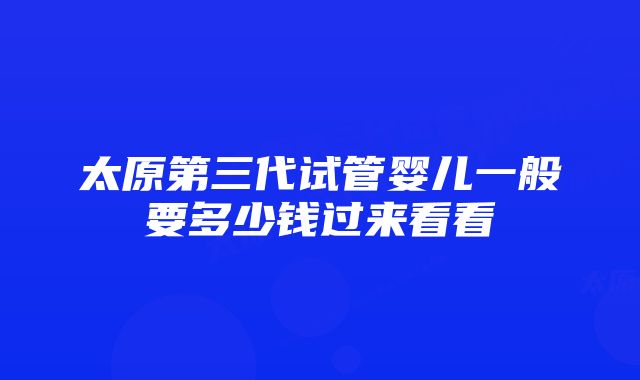 太原第三代试管婴儿一般要多少钱过来看看