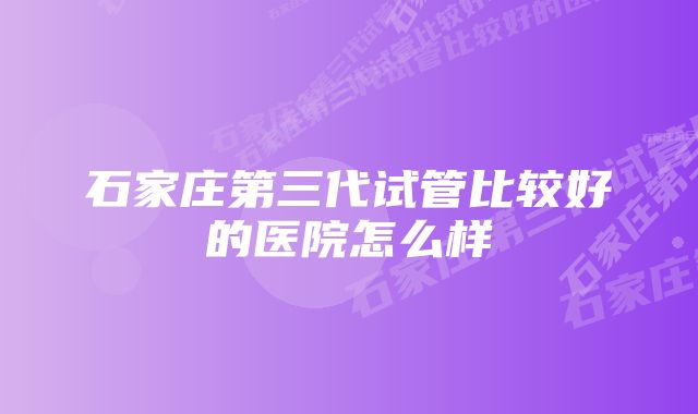 石家庄第三代试管比较好的医院怎么样