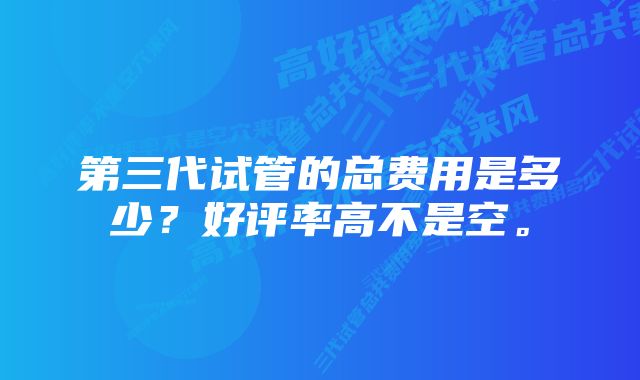 第三代试管的总费用是多少？好评率高不是空。