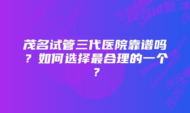 茂名试管三代医院靠谱吗？如何选择最合理的一个？