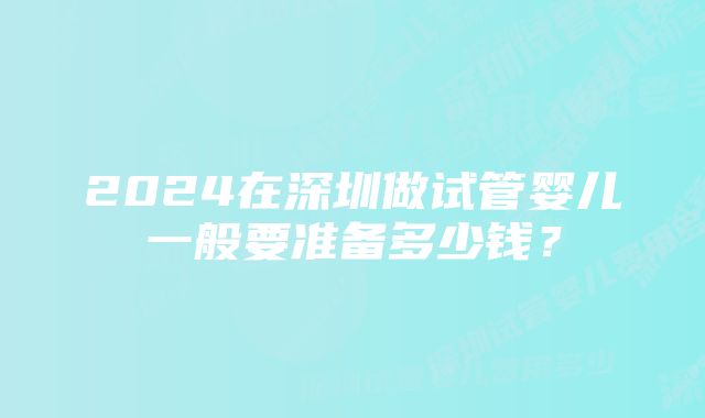 2024在深圳做试管婴儿一般要准备多少钱？