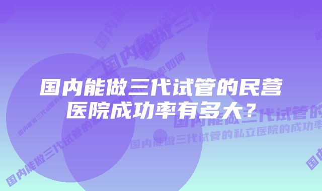 国内能做三代试管的民营医院成功率有多大？