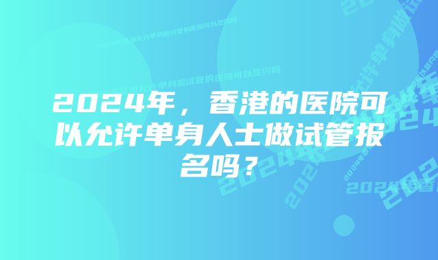 2024年，香港的医院可以允许单身人士做试管报名吗？