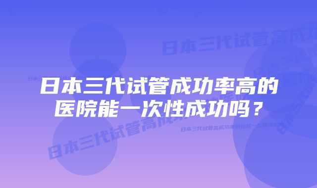 日本三代试管成功率高的医院能一次性成功吗？