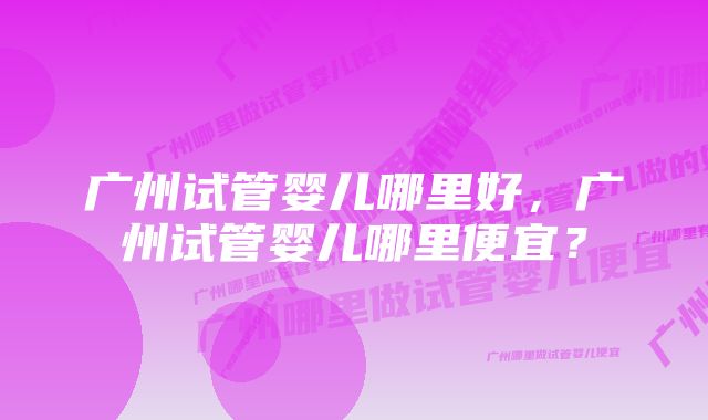 广州试管婴儿哪里好，广州试管婴儿哪里便宜？