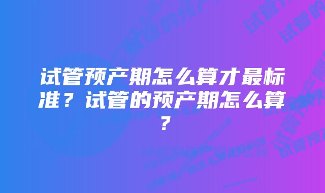 试管预产期怎么算才最标准？试管的预产期怎么算？