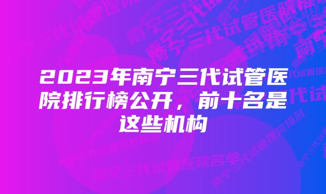 2023年南宁三代试管医院排行榜公开，前十名是这些机构