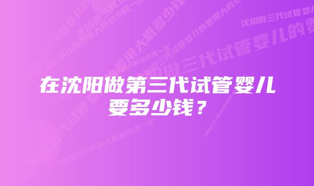 在沈阳做第三代试管婴儿要多少钱？