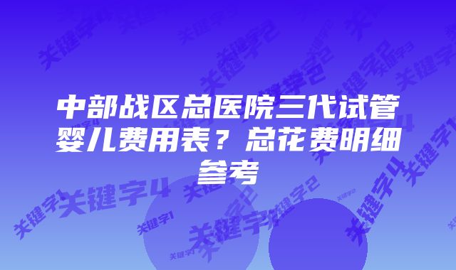 中部战区总医院三代试管婴儿费用表？总花费明细参考