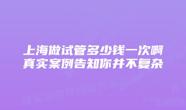 上海做试管多少钱一次啊真实案例告知你并不复杂