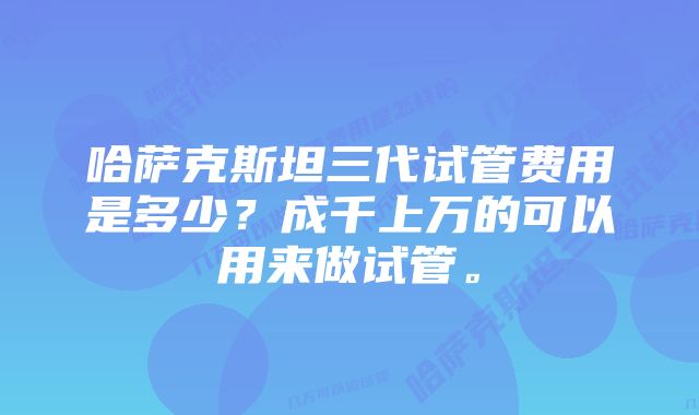 哈萨克斯坦三代试管费用是多少？成千上万的可以用来做试管。