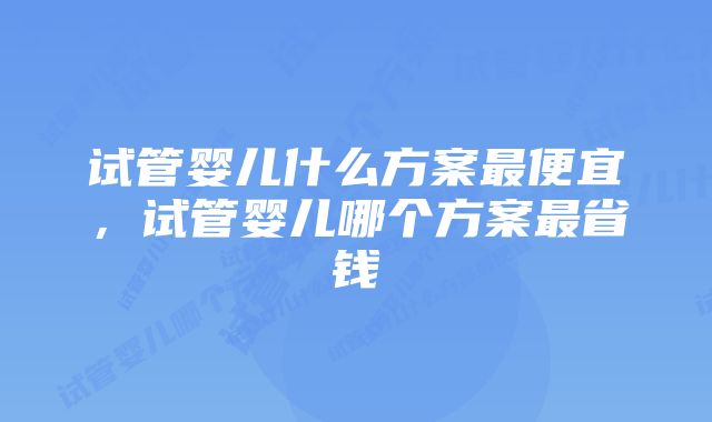 试管婴儿什么方案最便宜，试管婴儿哪个方案最省钱