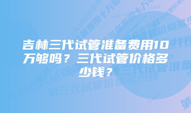 吉林三代试管准备费用10万够吗？三代试管价格多少钱？