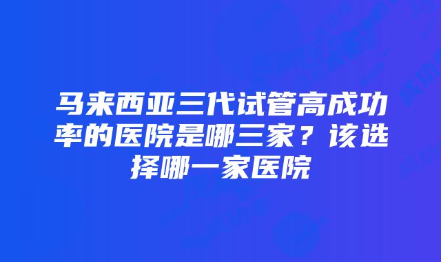 马来西亚三代试管高成功率的医院是哪三家？该选择哪一家医院