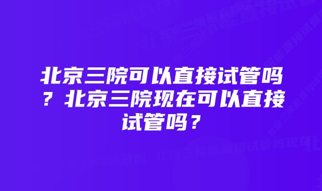 北京三院可以直接试管吗？北京三院现在可以直接试管吗？