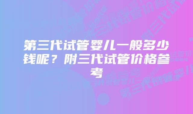 第三代试管婴儿一般多少钱呢？附三代试管价格参考