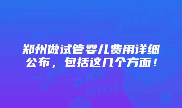 郑州做试管婴儿费用详细公布，包括这几个方面！