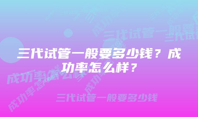 三代试管一般要多少钱？成功率怎么样？