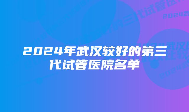 2024年武汉较好的第三代试管医院名单