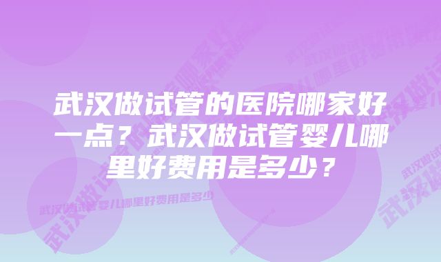 武汉做试管的医院哪家好一点？武汉做试管婴儿哪里好费用是多少？