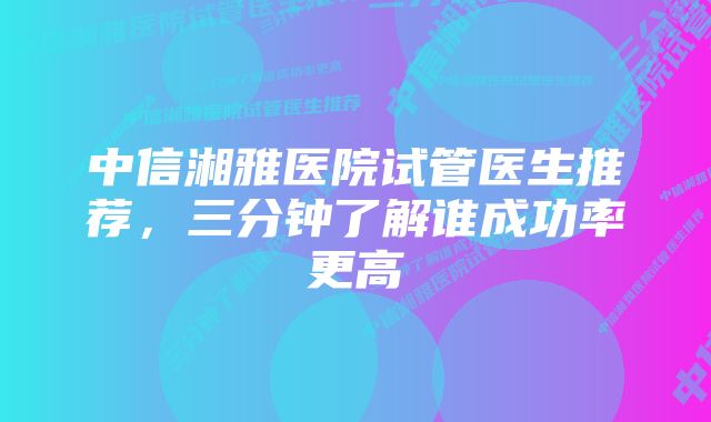 中信湘雅医院试管医生推荐，三分钟了解谁成功率更高