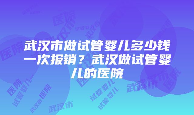 武汉市做试管婴儿多少钱一次报销？武汉做试管婴儿的医院