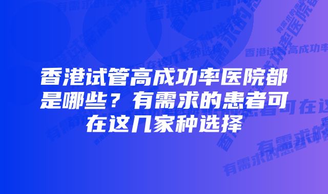 香港试管高成功率医院都是哪些？有需求的患者可在这几家种选择