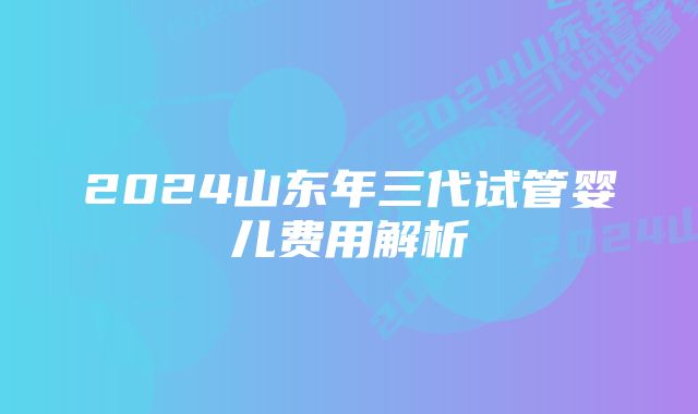 2024山东年三代试管婴儿费用解析