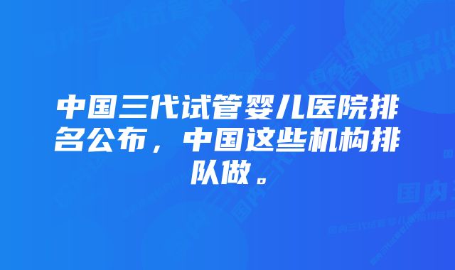 中国三代试管婴儿医院排名公布，中国这些机构排队做。