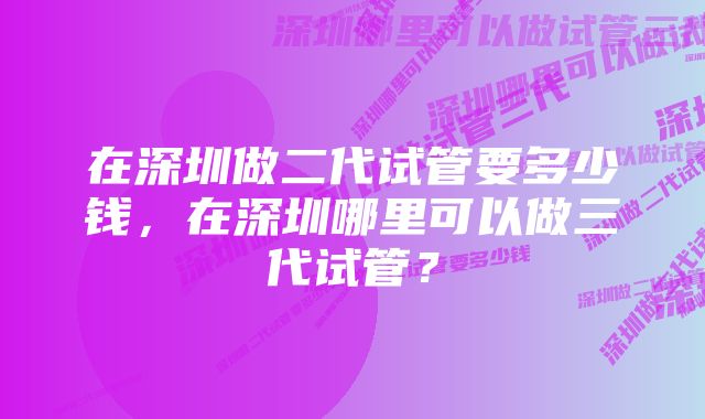 在深圳做二代试管要多少钱，在深圳哪里可以做三代试管？