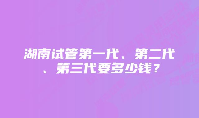 湖南试管第一代、第二代、第三代要多少钱？