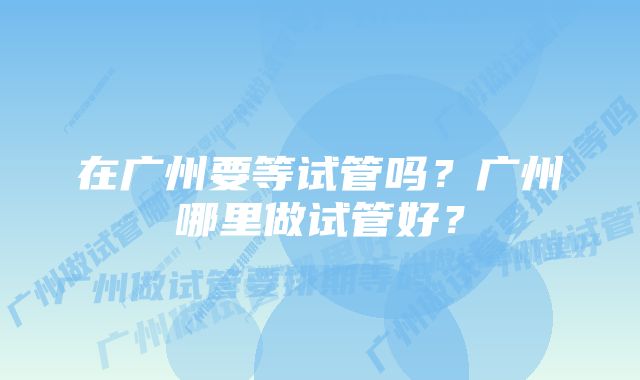 在广州要等试管吗？广州哪里做试管好？