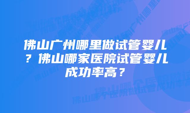 佛山广州哪里做试管婴儿？佛山哪家医院试管婴儿成功率高？