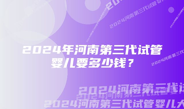 2024年河南第三代试管婴儿要多少钱？