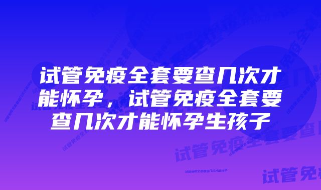 试管免疫全套要查几次才能怀孕，试管免疫全套要查几次才能怀孕生孩子