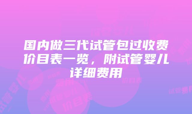 国内做三代试管包过收费价目表一览，附试管婴儿详细费用