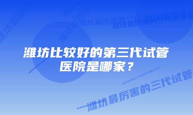 潍坊比较好的第三代试管医院是哪家？