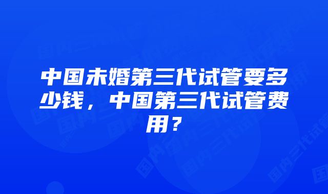 中国未婚第三代试管要多少钱，中国第三代试管费用？