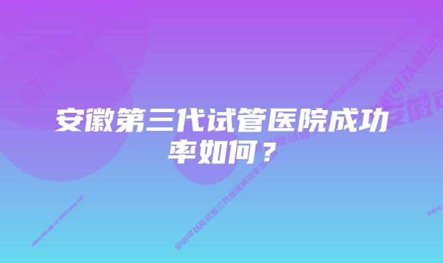 安徽第三代试管医院成功率如何？