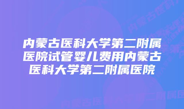 内蒙古医科大学第二附属医院试管婴儿费用内蒙古医科大学第二附属医院