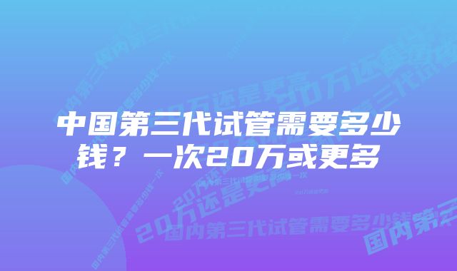 中国第三代试管需要多少钱？一次20万或更多