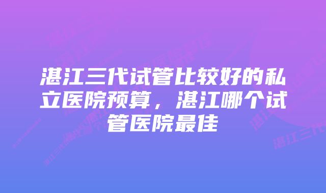 湛江三代试管比较好的私立医院预算，湛江哪个试管医院最佳