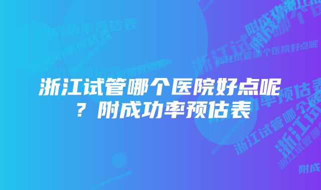 浙江试管哪个医院好点呢？附成功率预估表