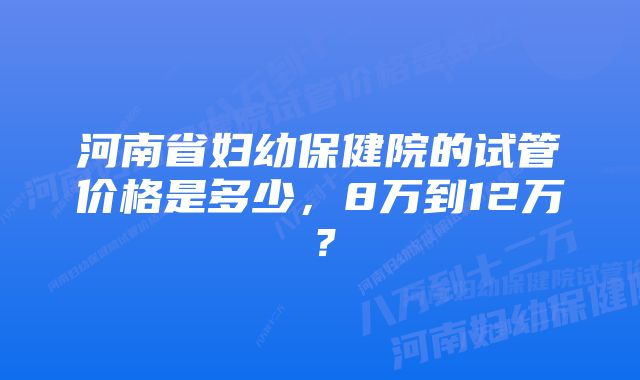 河南省妇幼保健院的试管价格是多少，8万到12万？