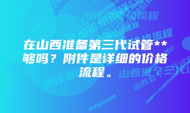 在山西准备第三代试管**够吗？附件是详细的价格流程。