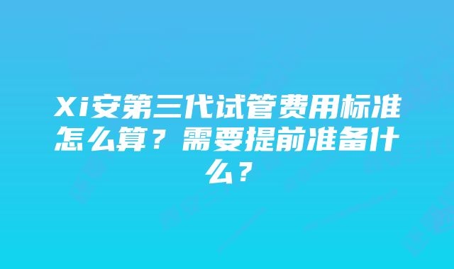 Xi安第三代试管费用标准怎么算？需要提前准备什么？