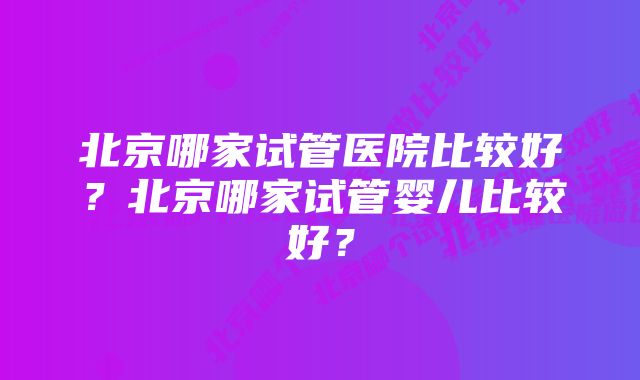 北京哪家试管医院比较好？北京哪家试管婴儿比较好？