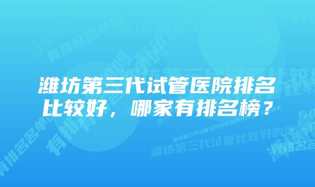 潍坊第三代试管医院排名比较好，哪家有排名榜？