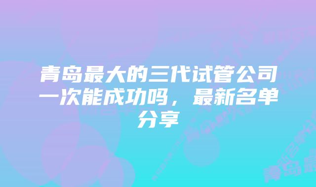 青岛最大的三代试管公司一次能成功吗，最新名单分享